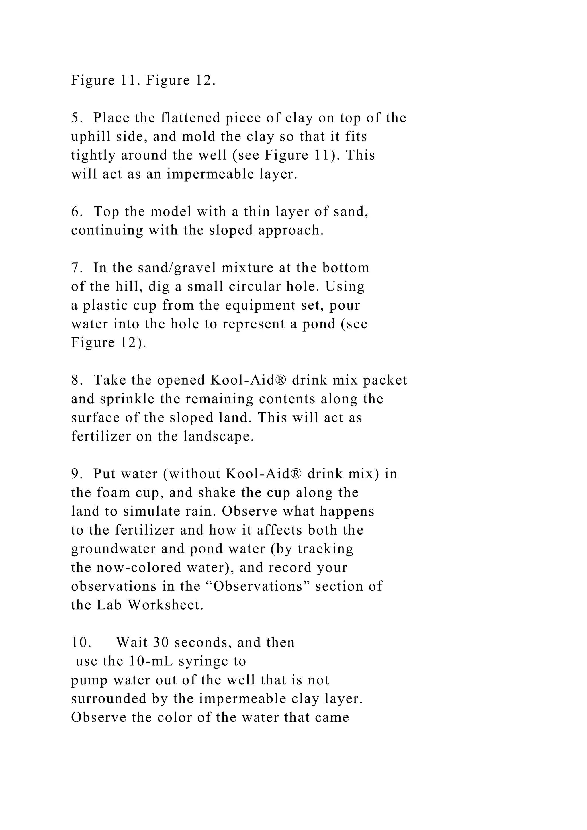 Figure 11. Figure 12.
5. Place the flattened piece of clay on top of the
uphill side, and mold the clay so that it fits
tightly around the well (see Figure 11). This
will act as an impermeable layer.
6. Top the model with a thin layer of sand,
continuing with the sloped approach.
7. In the sand/gravel mixture at the bottom
of the hill, dig a small circular hole. Using
a plastic cup from the equipment set, pour
water into the hole to represent a pond (see
Figure 12).
8. Take the opened Kool-Aid® drink mix packet
and sprinkle the remaining contents along the
surface of the sloped land. This will act as
fertilizer on the landscape.
9. Put water (without Kool-Aid® drink mix) in
the foam cup, and shake the cup along the
land to simulate rain. Observe what happens
to the fertilizer and how it affects both the
groundwater and pond water (by tracking
the now-colored water), and record your
observations in the “Observations” section of
the Lab Worksheet.
10. Wait 30 seconds, and then
use the 10-mL syringe to
pump water out of the well that is not
surrounded by the impermeable clay layer.
Observe the color of the water that came
 