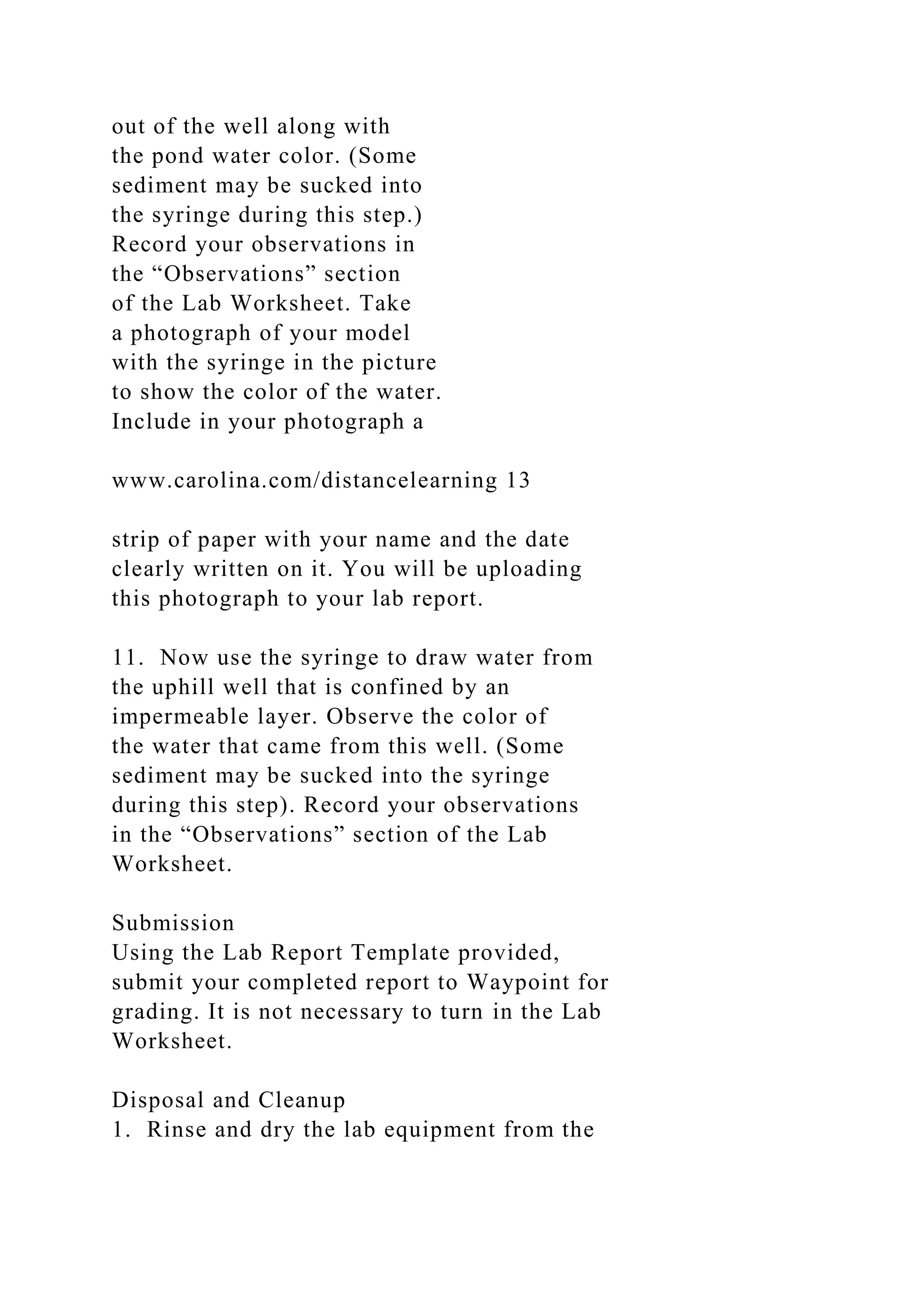 out of the well along with
the pond water color. (Some
sediment may be sucked into
the syringe during this step.)
Record your observations in
the “Observations” section
of the Lab Worksheet. Take
a photograph of your model
with the syringe in the picture
to show the color of the water.
Include in your photograph a
www.carolina.com/distancelearning 13
strip of paper with your name and the date
clearly written on it. You will be uploading
this photograph to your lab report.
11. Now use the syringe to draw water from
the uphill well that is confined by an
impermeable layer. Observe the color of
the water that came from this well. (Some
sediment may be sucked into the syringe
during this step). Record your observations
in the “Observations” section of the Lab
Worksheet.
Submission
Using the Lab Report Template provided,
submit your completed report to Waypoint for
grading. It is not necessary to turn in the Lab
Worksheet.
Disposal and Cleanup
1. Rinse and dry the lab equipment from the
 