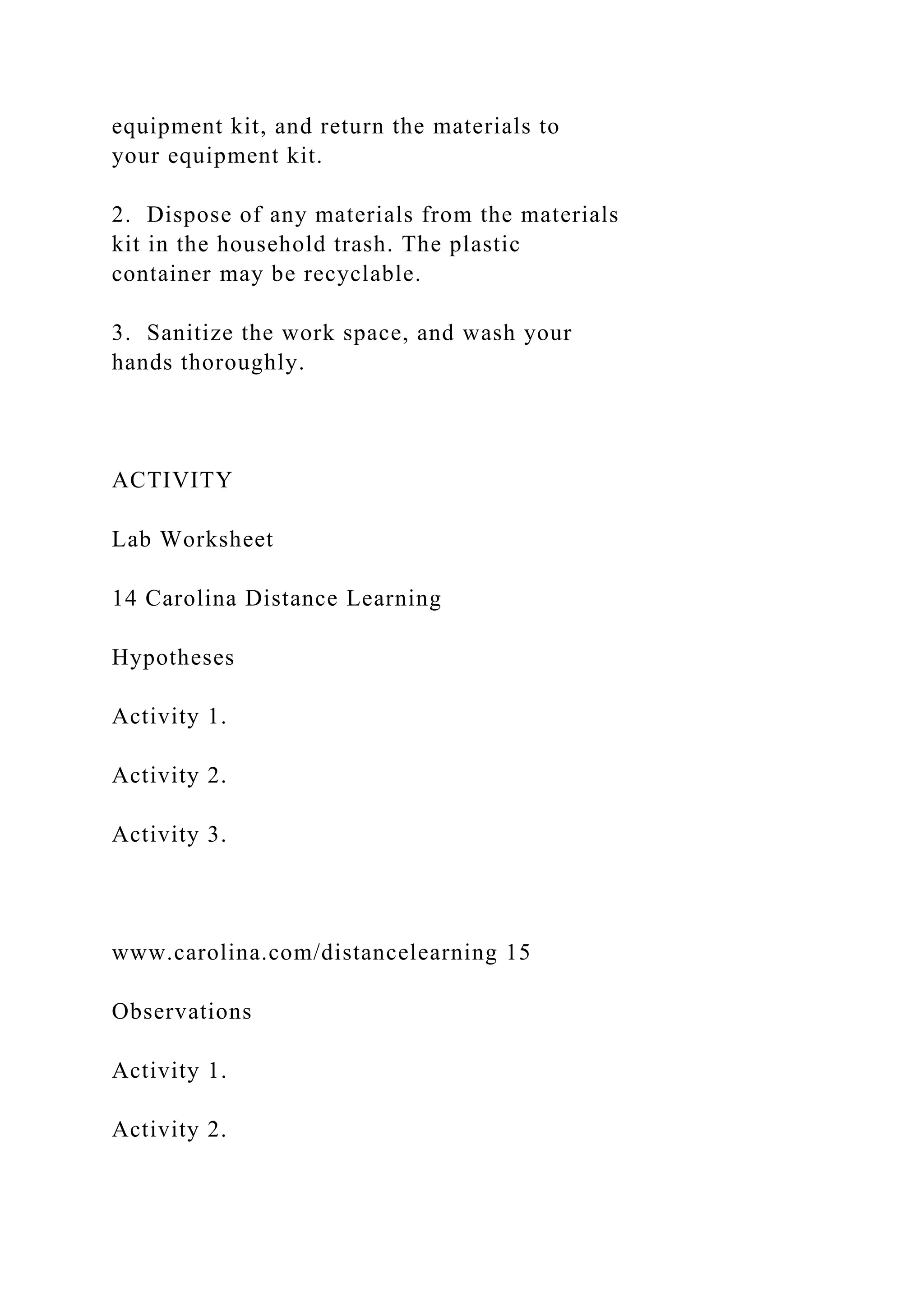 equipment kit, and return the materials to
your equipment kit.
2. Dispose of any materials from the materials
kit in the household trash. The plastic
container may be recyclable.
3. Sanitize the work space, and wash your
hands thoroughly.
ACTIVITY
Lab Worksheet
14 Carolina Distance Learning
Hypotheses
Activity 1.
Activity 2.
Activity 3.
www.carolina.com/distancelearning 15
Observations
Activity 1.
Activity 2.
 