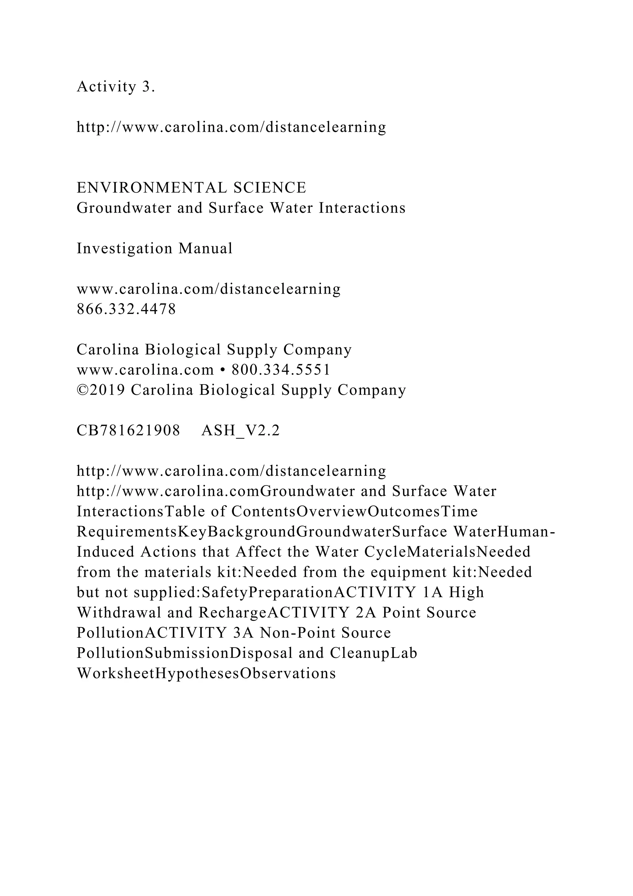 Activity 3.
http://www.carolina.com/distancelearning
ENVIRONMENTAL SCIENCE
Groundwater and Surface Water Interactions
Investigation Manual
www.carolina.com/distancelearning
866.332.4478
Carolina Biological Supply Company
www.carolina.com • 800.334.5551
©2019 Carolina Biological Supply Company
CB781621908 ASH_V2.2
http://www.carolina.com/distancelearning
http://www.carolina.comGroundwater and Surface Water
InteractionsTable of ContentsOverviewOutcomesTime
RequirementsKeyBackgroundGroundwaterSurface WaterHuman-
Induced Actions that Affect the Water CycleMaterialsNeeded
from the materials kit:Needed from the equipment kit:Needed
but not supplied:SafetyPreparationACTIVITY 1A High
Withdrawal and RechargeACTIVITY 2A Point Source
PollutionACTIVITY 3A Non-Point Source
PollutionSubmissionDisposal and CleanupLab
WorksheetHypothesesObservations
 
