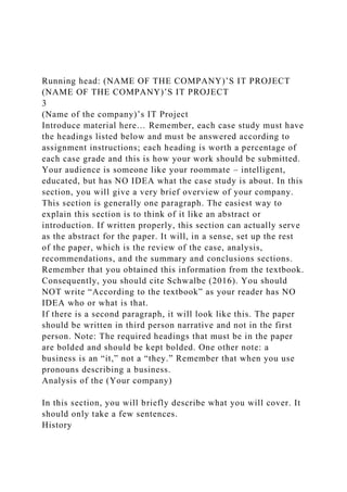 Running head: (NAME OF THE COMPANY)’S IT PROJECT
(NAME OF THE COMPANY)’S IT PROJECT
3
(Name of the company)’s IT Project
Introduce material here… Remember, each case study must have
the headings listed below and must be answered according to
assignment instructions; each heading is worth a percentage of
each case grade and this is how your work should be submitted.
Your audience is someone like your roommate – intelligent,
educated, but has NO IDEA what the case study is about. In this
section, you will give a very brief overview of your company.
This section is generally one paragraph. The easiest way to
explain this section is to think of it like an abstract or
introduction. If written properly, this section can actually serve
as the abstract for the paper. It will, in a sense, set up the rest
of the paper, which is the review of the case, analysis,
recommendations, and the summary and conclusions sections.
Remember that you obtained this information from the textbook.
Consequently, you should cite Schwalbe (2016). You should
NOT write “According to the textbook” as your reader has NO
IDEA who or what is that.
If there is a second paragraph, it will look like this. The paper
should be written in third person narrative and not in the first
person. Note: The required headings that must be in the paper
are bolded and should be kept bolded. One other note: a
business is an “it,” not a “they.” Remember that when you use
pronouns describing a business.
Analysis of the (Your company)
In this section, you will briefly describe what you will cover. It
should only take a few sentences.
History
 