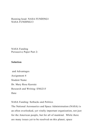 Running head: NASA FUNDING1
NASA FUNDING13
NASA Funding
Persuasive Paper Part 2:
Solution
and Advantages
Assignment 4
Student Name
Dr. Mary Rose Kasraie
Research and Writing: ENG215
Date
NASA Funding: Setbacks and Politics
The National Aeronautics and Space Administration (NASA) is
an often overlooked, yet vitally important organization, not just
for the American people, but for all of mankind. While there
are many issues yet to be resolved on this planet, space
 