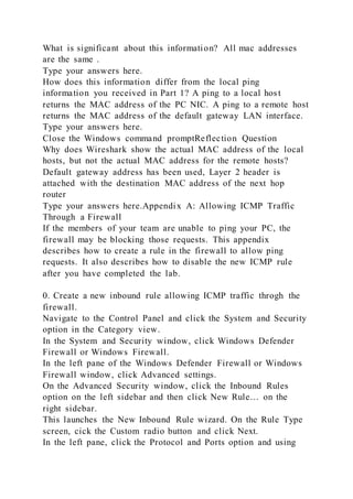 What is significant about this information? All mac addresses
are the same .
Type your answers here.
How does this information differ from the local ping
information you received in Part 1? A ping to a local host
returns the MAC address of the PC NIC. A ping to a remote host
returns the MAC address of the default gateway LAN interface.
Type your answers here.
Close the Windows command promptReflection Question
Why does Wireshark show the actual MAC address of the local
hosts, but not the actual MAC address for the remote hosts?
Default gateway address has been used, Layer 2 header is
attached with the destination MAC address of the next hop
router
Type your answers here.Appendix A: Allowing ICMP Traffic
Through a Firewall
If the members of your team are unable to ping your PC, the
firewall may be blocking those requests. This appendix
describes how to create a rule in the firewall to allow ping
requests. It also describes how to disable the new ICMP rule
after you have completed the lab.
0. Create a new inbound rule allowing ICMP traffic throgh the
firewall.
Navigate to the Control Panel and click the System and Security
option in the Category view.
In the System and Security window, click Windows Defender
Firewall or Windows Firewall.
In the left pane of the Windows Defender Firewall or Windows
Firewall window, click Advanced settings.
On the Advanced Security window, click the Inbound Rules
option on the left sidebar and then click New Rule… on the
right sidebar.
This launches the New Inbound Rule wizard. On the Rule Type
screen, cick the Custom radio button and click Next.
In the left pane, click the Protocol and Ports option and using
 