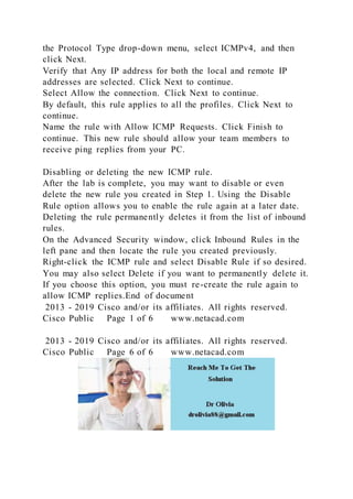the Protocol Type drop-down menu, select ICMPv4, and then
click Next.
Verify that Any IP address for both the local and remote IP
addresses are selected. Click Next to continue.
Select Allow the connection. Click Next to continue.
By default, this rule applies to all the profiles. Click Next to
continue.
Name the rule with Allow ICMP Requests. Click Finish to
continue. This new rule should allow your team members to
receive ping replies from your PC.
Disabling or deleting the new ICMP rule.
After the lab is complete, you may want to disable or even
delete the new rule you created in Step 1. Using the Disable
Rule option allows you to enable the rule again at a later date.
Deleting the rule permanently deletes it from the list of inbound
rules.
On the Advanced Security window, click Inbound Rules in the
left pane and then locate the rule you created previously.
Right-click the ICMP rule and select Disable Rule if so desired.
You may also select Delete if you want to permanently delete it.
If you choose this option, you must re-create the rule again to
allow ICMP replies.End of document
2013 - 2019 Cisco and/or its affiliates. All rights reserved.
Cisco Public Page 1 of 6 www.netacad.com
2013 - 2019 Cisco and/or its affiliates. All rights reserved.
Cisco Public Page 6 of 6 www.netacad.com
 