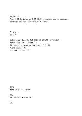 Reference
Wu, C. H. J., & Irwin, J. D. (2016). Introduction to computer
networks and cybersecurity. CRC Press.
Networks
by G Y
Submission date: 30-Jul-2020 08:28AM (UTC+0530)
Submission ID: 1363850342
File name: network_design.docx (71.79K)
Word count: 491
Character count: 2522
11%
SIMILARITY INDEX
6%
INTERNET SOURCES
0%
 