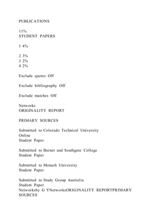 PUBLICATIONS
11%
STUDENT PAPERS
1 4%
2 3%
3 2%
4 2%
Exclude quotes Off
Exclude bibliography Off
Exclude matches Off
Networks
ORIGINALITY REPORT
PRIMARY SOURCES
Submitted to Colorado Technical University
Online
Student Paper
Submitted to Barnet and Southgate College
Student Paper
Submitted to Monash University
Student Paper
Submitted to Study Group Australia
Student Paper
Networksby G YNetworksORIGINALITY REPORTPRIMARY
SOURCES
 