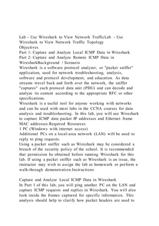 Lab - Use Wireshark to View Network TrafficLab - Use
Wireshark to View Network Traffic Topology
Objectives
Part 1: Capture and Analyze Local ICMP Data in Wireshark
Part 2: Capture and Analyze Remote ICMP Data in
WiresharkBackground / Scenario
Wireshark is a software protocol analyzer, or "packet sniffer"
application, used for network troubleshooting, analysis,
software and protocol development, and education. As data
streams travel back and forth over the network, the sniffer
"captures" each protocol data unit (PDU) and can decode and
analyze its content according to the appropriate RFC or other
specifications.
Wireshark is a useful tool for anyone working with networks
and can be used with most labs in the CCNA courses for data
analysis and troubleshooting. In this lab, you will use Wireshark
to capture ICMP data packet IP addresses and Ethernet frame
MAC addresses.Required Resources
1 PC (Windows with internet access)
Additional PCs on a local-area network (LAN) will be used to
reply to ping requests.
Using a packet sniffer such as Wireshark may be considered a
breach of the security policy of the school. It is recommended
that permission be obtained before running Wireshark for this
lab. If using a packet sniffer such as Wireshark is an issue, the
instructor may wish to assign the lab as homework or perform a
walk-through demonstration.Instructions
Capture and Analyze Local ICMP Data in Wireshark
In Part 1 of this lab, you will ping another PC on the LAN and
capture ICMP requests and replies in Wireshark. You will also
look inside the frames captured for specific information. This
analysis should help to clarify how packet headers are used to
 