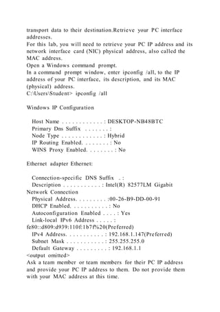 transport data to their destination.Retrieve your PC interface
addresses.
For this lab, you will need to retrieve your PC IP address and its
network interface card (NIC) physical address, also called the
MAC address.
Open a Windows command prompt.
In a command prompt window, enter ipconfig /all, to the IP
address of your PC interface, its description, and its MAC
(physical) address.
C:UsersStudent> ipconfig /all
Windows IP Configuration
Host Name . . . . . . . . . . . . : DESKTOP-NB48BTC
Primary Dns Suffix . . . . . . . :
Node Type . . . . . . . . . . . . : Hybrid
IP Routing Enabled. . . . . . . . : No
WINS Proxy Enabled. . . . . . . . : No
Ethernet adapter Ethernet:
Connection-specific DNS Suffix . :
Description . . . . . . . . . . . : Intel(R) 82577LM Gigabit
Network Connection
Physical Address. . . . . . . . . :00-26-B9-DD-00-91
DHCP Enabled. . . . . . . . . . . : No
Autoconfiguration Enabled . . . . : Yes
Link-local IPv6 Address . . . . . :
fe80::d809:d939:110f:1b7f%20(Preferred)
IPv4 Address. . . . . . . . . . . : 192.168.1.147(Preferred)
Subnet Mask . . . . . . . . . . . : 255.255.255.0
Default Gateway . . . . . . . . . : 192.168.1.1
<output omitted>
Ask a team member or team members for their PC IP address
and provide your PC IP address to them. Do not provide them
with your MAC address at this time.
 