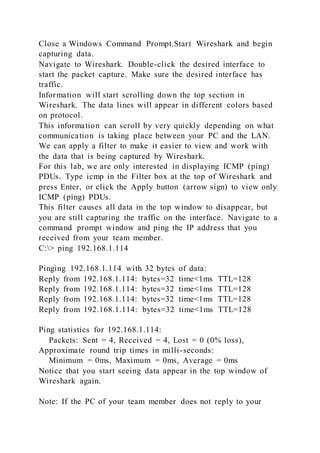 Close a Windows Command Prompt.Start Wireshark and begin
capturing data.
Navigate to Wireshark. Double-click the desired interface to
start the packet capture. Make sure the desired interface has
traffic.
Information will start scrolling down the top section in
Wireshark. The data lines will appear in different colors based
on protocol.
This information can scroll by very quickly depending on what
communication is taking place between your PC and the LAN.
We can apply a filter to make it easier to view and work with
the data that is being captured by Wireshark.
For this lab, we are only interested in displaying ICMP (ping)
PDUs. Type icmp in the Filter box at the top of Wireshark and
press Enter, or click the Apply button (arrow sign) to view only
ICMP (ping) PDUs.
This filter causes all data in the top window to disappear, but
you are still capturing the traffic on the interface. Navigate to a
command prompt window and ping the IP address that you
received from your team member.
C:> ping 192.168.1.114
Pinging 192.168.1.114 with 32 bytes of data:
Reply from 192.168.1.114: bytes=32 time<1ms TTL=128
Reply from 192.168.1.114: bytes=32 time<1ms TTL=128
Reply from 192.168.1.114: bytes=32 time<1ms TTL=128
Reply from 192.168.1.114: bytes=32 time<1ms TTL=128
Ping statistics for 192.168.1.114:
Packets: Sent = 4, Received = 4, Lost = 0 (0% loss),
Approximate round trip times in milli-seconds:
Minimum = 0ms, Maximum = 0ms, Average = 0ms
Notice that you start seeing data appear in the top window of
Wireshark again.
Note: If the PC of your team member does not reply to your
 