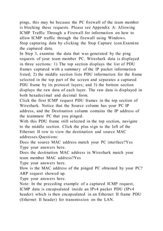pings, this may be because the PC firewall of the team member
is blocking these requests. Please see Appendix A: Allowing
ICMP Traffic Through a Firewall for information on how to
allow ICMP traffic through the firewall using Windows.
Stop capturing data by clicking the Stop Capture icon.Examine
the captured data.
In Step 3, examine the data that was generated by the ping
requests of your team member PC. Wireshark data is displayed
in three sections: 1) The top section displays the list of PDU
frames captured with a summary of the IP packet information
listed; 2) the middle section lists PDU information for the frame
selected in the top part of the screen and separates a captured
PDU frame by its protocol layers; and 3) the bottom section
displays the raw data of each layer. The raw data is displayed in
both hexadecimal and decimal form.
Click the first ICMP request PDU frames in the top section of
Wireshark. Notice that the Source column has your PC IP
address, and the Destination column contains the IP address of
the teammate PC that you pinged.
With this PDU frame still selected in the top section, navigate
to the middle section. Click the plus sign to the left of the
Ethernet II row to view the destination and source MAC
addresses.Questions:
Does the source MAC address match your PC interface?Yes
Type your answers here.
Does the destination MAC address in Wireshark match your
team member MAC address?Yes
Type your answers here.
How is the MAC address of the pinged PC obtained by your PC?
ARP request showed up.
Type your answers here.
Note: In the preceding example of a captured ICMP request,
ICMP data is encapsulated inside an IPv4 packet PDU (IPv4
header) which is then encapsulated in an Ethernet II frame PDU
(Ethernet II header) for transmission on the LAN.
 
