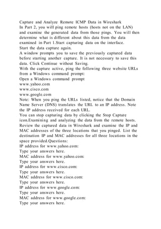 Capture and Analyze Remote ICMP Data in Wireshark
In Part 2, you will ping remote hosts (hosts not on the LAN)
and examine the generated data from those pings. You will then
determine what is different about this data from the data
examined in Part 1.Start capturing data on the interface.
Start the data capture again.
A window prompts you to save the previously captured data
before starting another capture. It is not necessary to save this
data. Click Continue without Saving.
With the capture active, ping the following three website URLs
from a Windows command prompt:
Open a Windows command prompt
www.yahoo.com
www.cisco.com
www.google.com
Note: When you ping the URLs listed, notice that the Domain
Name Server (DNS) translates the URL to an IP address. Note
the IP address received for each URL.
You can stop capturing data by clicking the Stop Capture
icon.Examining and analyzing the data from the remote hosts.
Review the captured data in Wireshark and examine the IP and
MAC addresses of the three locations that you pinged. List the
destination IP and MAC addresses for all three locations in the
space provided.Questions:
IP address for www.yahoo.com:
Type your answers here.
MAC address for www.yahoo.com:
Type your answers here.
IP address for www.cisco.com:
Type your answers here.
MAC address for www.cisco.com:
Type your answers here.
IP address for www.google.com:
Type your answers here.
MAC address for www.google.com:
Type your answers here.
 