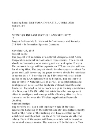 Running head: NETWORK INFRASTRUCTURE AND
SECURITY
1
NETWORK INFRASTRUCTURE AND SECURITY
2
Project Deliverable 5: Network Infrastructure and Security
CIS 499 – Information Systems Capstone
November 25, 2018
Project Scope
The project will comprise of a network design to meet Acme
Corporation network infrastructure requirements. The network
should accommodate occasional guest users of up to 10 users.
The network design will incorporate an FTP server that will use
for sharing files. The project should involve separate subnet for
guest and LAN networks; the guest network should be restricted
to access only FTP service on the FTP server while all other
access to the LAN network will be blocked. The project will
also involve IP Network Design as well as identification and
configuration details of the hardware utilized (Switches and
Routers). Included in the network design is the implementation
of a Wireless LAN (WLAN) that minimizes the management
effort to configure and manage while allowing effective data
transmission between the Wireless Application Protocols
(WAPs).
Network design
The network will use a star topology where it provides
centralized handling of the network and its’ associated security.
Each of the floors of the building will have a central server
which host switches that link the different rooms via ethernet
cables. Each of the rooms will have a switch that is linked to
the central server's router. The servers will be linked via fiber
 