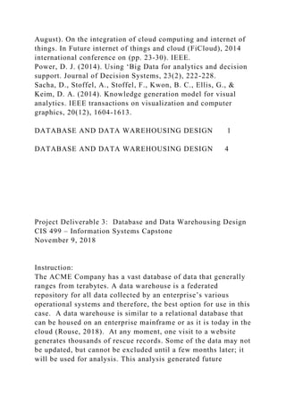 August). On the integration of cloud computing and internet of
things. In Future internet of things and cloud (FiCloud), 2014
international conference on (pp. 23-30). IEEE.
Power, D. J. (2014). Using ‘Big Data for analytics and decision
support. Journal of Decision Systems, 23(2), 222-228.
Sacha, D., Stoffel, A., Stoffel, F., Kwon, B. C., Ellis, G., &
Keim, D. A. (2014). Knowledge generation model for visual
analytics. IEEE transactions on visualization and computer
graphics, 20(12), 1604-1613.
DATABASE AND DATA WAREHOUSING DESIGN 1
DATABASE AND DATA WAREHOUSING DESIGN 4
Project Deliverable 3: Database and Data Warehousing Design
CIS 499 – Information Systems Capstone
November 9, 2018
Instruction:
The ACME Company has a vast database of data that generally
ranges from terabytes. A data warehouse is a federated
repository for all data collected by an enterprise’s various
operational systems and therefore, the best option for use in this
case. A data warehouse is similar to a relational database that
can be housed on an enterprise mainframe or as it is today in the
cloud (Rouse, 2018). At any moment, one visit to a website
generates thousands of rescue records. Some of the data may not
be updated, but cannot be excluded until a few months later; it
will be used for analysis. This analysis generated future
 