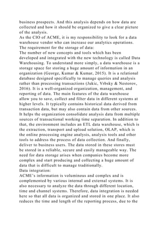 business prospects. And this analysis depends on how data are
collected and how it should be organized to give a clear picture
of the analysis.
As the CIO of ACME, it is my responsibility to look for a data
warehouse vendor who can increase our analytics operations.
The requirement for the storage of data:
The number of new concepts and tools which has been
developed and integrated with the new technology is called Data
Warehousing. To understand more simply, a data warehouse is a
storage space for storing a huge amount of information in an
organization (George, Kumar & Kumar, 2015). It is a relational
database designed specifically to manage queries and analysis
rather than processing transactions (Jukic, Vrbsky & Nestorov,
2016). It is a well-organized organization, management, and
reporting of data. The main features of the data warehouse
allow you to save, collect and filter data in different systems at
higher levels. It typically contains historical data derived from
transaction data, but may also contain data from other sources.
It helps the organization consolidate analysis data from multiple
sources of transactional working time separation. In addition to
that, the environment includes an ETL data warehouse, which is
the extraction, transport and upload solution, OLAP, which is
the online processing engine analysis, analysis tools and other
tools to address the process of data collection. And finally,
deliver to business users. The data stored in these stores must
be stored in a reliable, secure and easily manageable way. The
need for data storage arises when companies become more
complex and start producing and collecting a huge amount of
data that is difficult to manage traditionally.
Data integration:
ACME’s information is voluminous and complex and is
complemented by various internal and external systems. It is
also necessary to analyze the data through different location,
time and channel systems. Therefore, data integration is needed
here so that all data is organized and stored in one place. It also
reduces the time and length of the reporting process, due to the
 