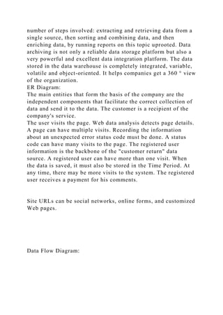 number of steps involved: extracting and retrieving data from a
single source, then sorting and combining data, and then
enriching data, by running reports on this topic uprooted. Data
archiving is not only a reliable data storage platform but also a
very powerful and excellent data integration platform. The data
stored in the data warehouse is completely integrated, variable,
volatile and object-oriented. It helps companies get a 360 ° view
of the organization.
ER Diagram:
The main entities that form the basis of the company are the
independent components that facilitate the correct collection of
data and send it to the data. The customer is a recipient of the
company's service.
The user visits the page. Web data analysis detects page details.
A page can have multiple visits. Recording the information
about an unexpected error status code must be done. A status
code can have many visits to the page. The registered user
information is the backbone of the "customer return" data
source. A registered user can have more than one visit. When
the data is saved, it must also be stored in the Time Period. At
any time, there may be more visits to the system. The registered
user receives a payment for his comments.
Site URLs can be social networks, online forms, and customized
Web pages.
Data Flow Diagram:
 