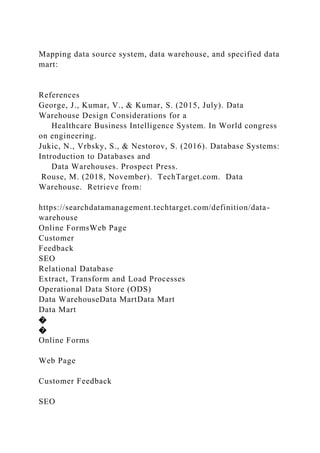 Mapping data source system, data warehouse, and specified data
mart:
References
George, J., Kumar, V., & Kumar, S. (2015, July). Data
Warehouse Design Considerations for a
Healthcare Business Intelligence System. In World congress
on engineering.
Jukic, N., Vrbsky, S., & Nestorov, S. (2016). Database Systems:
Introduction to Databases and
Data Warehouses. Prospect Press.
Rouse, M. (2018, November). TechTarget.com. Data
Warehouse. Retrieve from:
https://searchdatamanagement.techtarget.com/definition/data-
warehouse
Online FormsWeb Page
Customer
Feedback
SEO
Relational Database
Extract, Transform and Load Processes
Operational Data Store (ODS)
Data WarehouseData MartData Mart
Data Mart
�
�
Online Forms
Web Page
Customer Feedback
SEO
 