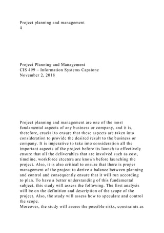 Project planning and management
4
Project Planning and Management
CIS 499 – Information Systems Capstone
November 2, 2018
Project planning and management are one of the most
fundamental aspects of any business or company, and it is,
therefore, crucial to ensure that these aspects are taken into
consideration to provide the desired result to the business or
company. It is imperative to take into consideration all the
important aspects of the project before its launch to effectively
ensure that all the deliverables that are involved such as cost,
timeline, workforce etcetera are known before launching the
project. Also, it is also critical to ensure that there is proper
management of the project to derive a balance between planning
and control and consequently ensure that it will run according
to plan. To have a better understanding of this fundamental
subject, this study will assess the following. The first analysis
will be on the definition and description of the scope of the
project. Also, the study will assess how to speculate and control
the scope.
Moreover, the study will assess the possible risks, constraints as
 