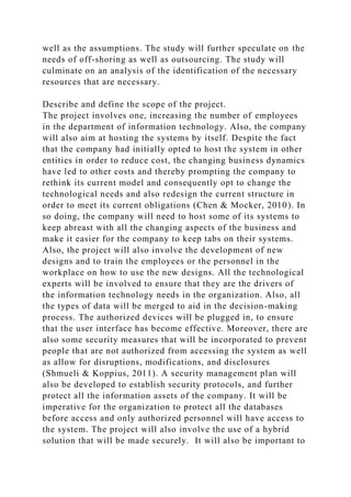 well as the assumptions. The study will further speculate on the
needs of off-shoring as well as outsourcing. The study will
culminate on an analysis of the identification of the necessary
resources that are necessary.
Describe and define the scope of the project.
The project involves one, increasing the number of employees
in the department of information technology. Also, the company
will also aim at hosting the systems by itself. Despite the fact
that the company had initially opted to host the system in other
entities in order to reduce cost, the changing business dynamics
have led to other costs and thereby prompting the company to
rethink its current model and consequently opt to change the
technological needs and also redesign the current structure in
order to meet its current obligations (Chen & Mocker, 2010). In
so doing, the company will need to host some of its systems to
keep abreast with all the changing aspects of the business and
make it easier for the company to keep tabs on their systems.
Also, the project will also involve the development of new
designs and to train the employees or the personnel in the
workplace on how to use the new designs. All the technological
experts will be involved to ensure that they are the drivers of
the information technology needs in the organization. Also, all
the types of data will be merged to aid in the decision-making
process. The authorized devices will be plugged in, to ensure
that the user interface has become effective. Moreover, there are
also some security measures that will be incorporated to prevent
people that are not authorized from accessing the system as well
as allow for disruptions, modifications, and disclosures
(Shmueli & Koppius, 2011). A security management plan will
also be developed to establish security protocols, and further
protect all the information assets of the company. It will be
imperative for the organization to protect all the databases
before access and only authorized personnel will have access to
the system. The project will also involve the use of a hybrid
solution that will be made securely. It will also be important to
 