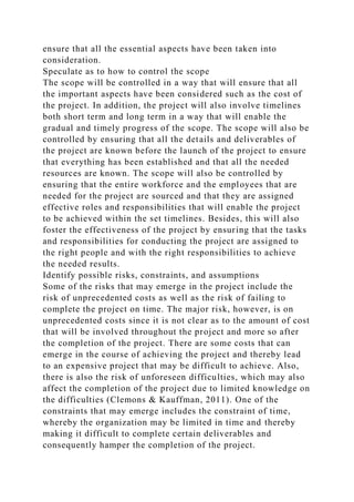 ensure that all the essential aspects have been taken into
consideration.
Speculate as to how to control the scope
The scope will be controlled in a way that will ensure that all
the important aspects have been considered such as the cost of
the project. In addition, the project will also involve timelines
both short term and long term in a way that will enable the
gradual and timely progress of the scope. The scope will also be
controlled by ensuring that all the details and deliverables of
the project are known before the launch of the project to ensure
that everything has been established and that all the needed
resources are known. The scope will also be controlled by
ensuring that the entire workforce and the employees that are
needed for the project are sourced and that they are assigned
effective roles and responsibilities that will enable the project
to be achieved within the set timelines. Besides, this will also
foster the effectiveness of the project by ensuring that the tasks
and responsibilities for conducting the project are assigned to
the right people and with the right responsibilities to achieve
the needed results.
Identify possible risks, constraints, and assumptions
Some of the risks that may emerge in the project include the
risk of unprecedented costs as well as the risk of failing to
complete the project on time. The major risk, however, is on
unprecedented costs since it is not clear as to the amount of cost
that will be involved throughout the project and more so after
the completion of the project. There are some costs that can
emerge in the course of achieving the project and thereby lead
to an expensive project that may be difficult to achieve. Also,
there is also the risk of unforeseen difficulties, which may also
affect the completion of the project due to limited knowledge on
the difficulties (Clemons & Kauffman, 2011). One of the
constraints that may emerge includes the constraint of time,
whereby the organization may be limited in time and thereby
making it difficult to complete certain deliverables and
consequently hamper the completion of the project.
 