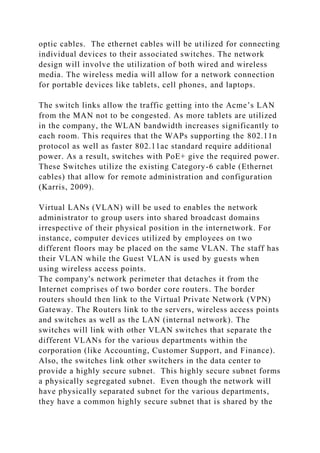 optic cables. The ethernet cables will be utilized for connecting
individual devices to their associated switches. The network
design will involve the utilization of both wired and wireless
media. The wireless media will allow for a network connection
for portable devices like tablets, cell phones, and laptops.
The switch links allow the traffic getting into the Acme’s LAN
from the MAN not to be congested. As more tablets are utilized
in the company, the WLAN bandwidth increases significantly to
each room. This requires that the WAPs supporting the 802.11n
protocol as well as faster 802.11ac standard require additional
power. As a result, switches with PoE+ give the required power.
These Switches utilize the existing Category-6 cable (Ethernet
cables) that allow for remote administration and configuration
(Karris, 2009).
Virtual LANs (VLAN) will be used to enables the network
administrator to group users into shared broadcast domains
irrespective of their physical position in the internetwork. For
instance, computer devices utilized by employees on two
different floors may be placed on the same VLAN. The staff has
their VLAN while the Guest VLAN is used by guests when
using wireless access points.
The company's network perimeter that detaches it from the
Internet comprises of two border core routers. The border
routers should then link to the Virtual Private Network (VPN)
Gateway. The Routers link to the servers, wireless access points
and switches as well as the LAN (internal network). The
switches will link with other VLAN switches that separate the
different VLANs for the various departments within the
corporation (like Accounting, Customer Support, and Finance).
Also, the switches link other switchers in the data center to
provide a highly secure subnet. This highly secure subnet forms
a physically segregated subnet. Even though the network will
have physically separated subnet for the various departments,
they have a common highly secure subnet that is shared by the
 
