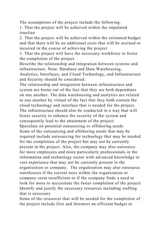 The assumptions of the project include the following.
1. That the project will be achieved within the stipulated
timeline
2. That the project will be achieved within the estimated budget
and that there will be no additional costs that will be accrued or
incurred in the course of achieving the project
3. That the project will have the necessary workforce to foster
the completion of the project
Describe the relationship and integration between systems and
infrastructure. Note: Database and Data Warehousing,
Analytics, Interfaces, and Cloud Technology, and Infrastructure
and Security should be considered.
The relationship and integration between infrastructure and
system are borne out of the fact that they are both dependants
on one another. The data warehousing and analytics are related
to one another by virtual of the fact that they both contain the
cloud technology and interface that is needed for the project.
The infrastructure should also be conducted in a way that will
foster security to enhance the security of the system and
consequently lead to the attainment of the project.
Speculate on potential outsourcing or offshoring needs
Some of the outsourcing and offshoring needs that may be
required include outsourcing for technology that may be needed
for the completion of the project but may not be currently
present in the project. Also, the company may also outsource
for more employees and more particularly professionals in the
information and technology sector with advanced knowledge or
vast experience that may not be currently present in the
organization or company. The organization may also outsource
warehouses if the current ones within the organization or
company seem insufficient or if the company finds a need to
look for more to necessitate the faster completion of the project.
Identify and justify the necessary resources including staffing
that is necessary
Some of the resources that will be needed for the completion of
the project include first and foremost an efficient budget to
 