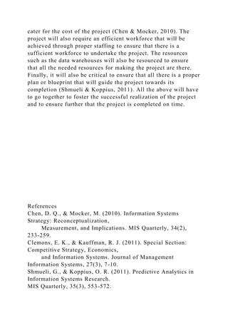 cater for the cost of the project (Chen & Mocker, 2010). The
project will also require an efficient workforce that will be
achieved through proper staffing to ensure that there is a
sufficient workforce to undertake the project. The resources
such as the data warehouses will also be resourced to ensure
that all the needed resources for making the project are there.
Finally, it will also be critical to ensure that all there is a proper
plan or blueprint that will guide the project towards its
completion (Shmueli & Koppius, 2011). All the above will have
to go together to foster the successful realization of the project
and to ensure further that the project is completed on time.
References
Chen, D. Q., & Mocker, M. (2010). Information Systems
Strategy: Reconceptualization,
Measurement, and Implications. MIS Quarterly, 34(2),
233-259.
Clemons, E. K., & Kauffman, R. J. (2011). Special Section:
Competitive Strategy, Economics,
and Information Systems. Journal of Management
Information Systems, 27(3), 7-10.
Shmueli, G., & Koppius, O. R. (2011). Predictive Analytics in
Information Systems Research.
MIS Quarterly, 35(3), 553-572.
 