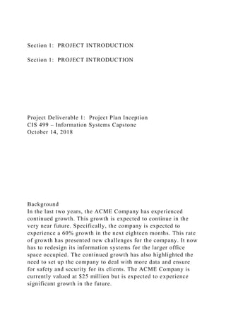 Section 1: PROJECT INTRODUCTION
Section 1: PROJECT INTRODUCTION
Project Deliverable 1: Project Plan Inception
CIS 499 – Information Systems Capstone
October 14, 2018
Background
In the last two years, the ACME Company has experienced
continued growth. This growth is expected to continue in the
very near future. Specifically, the company is expected to
experience a 60% growth in the next eighteen months. This rate
of growth has presented new challenges for the company. It now
has to redesign its information systems for the larger office
space occupied. The continued growth has also highlighted the
need to set up the company to deal with more data and ensure
for safety and security for its clients. The ACME Company is
currently valued at $25 million but is expected to experience
significant growth in the future.
 