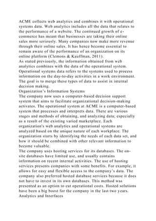 ACME collects web analytics and combines it with operational
systems data. Web analytics includes all the data that relates to
the performance of a website. The continued growth of e-
commerce has meant that businesses are taking their online
sales more seriously. Many companies now make more revenue
through their online sales. It has hence become essential to
remain aware of the performance of an organization on its
online platform (Clemons & Kauffman, 2011).
As stated previously, the information obtained from web
analytics combines with the data of the operational system.
Operational systems data refers to the systems used to process
information on the day-to-day activities in a work environment.
The goal is to merge these types of data to assist in internal
decision making.
Organization’s Information Systems
The company now uses a computer-based decision support
system that aims to facilitate organizational decision-making
activates. The operational system at ACME is a computer-based
system that processes and interprets data. There are various
stages and methods of obtaining, and analyzing data; especially
as a result of the existing varied marketplace. Each
organization's web analytics and operational systems are
analyzed based on the unique nature of each workplace. The
organization starts by identifying the needs of each data set, and
how it should be combined with other relevant information to
become valuable.
The company uses hosting services for its databases. The on-
site databases have limited use, and usually contains
information on recent internal activities. The use of hosting
services presents companies with some benefits. For example, it
allows for easy and flexible access to the company’s data. The
company also preferred hosted database services because it does
not have to invest in its own databases. This method was
presented as an option to cut operational costs. Hosted solutions
have been a big boost for the company in the last two years.
Analytics and Interfaces
 