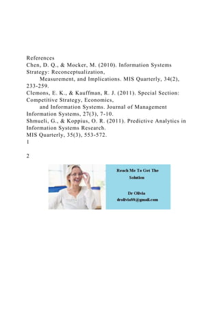 References
Chen, D. Q., & Mocker, M. (2010). Information Systems
Strategy: Reconceptualization,
Measurement, and Implications. MIS Quarterly, 34(2),
233-259.
Clemons, E. K., & Kauffman, R. J. (2011). Special Section:
Competitive Strategy, Economics,
and Information Systems. Journal of Management
Information Systems, 27(3), 7-10.
Shmueli, G., & Koppius, O. R. (2011). Predictive Analytics in
Information Systems Research.
MIS Quarterly, 35(3), 553-572.
1
2
 