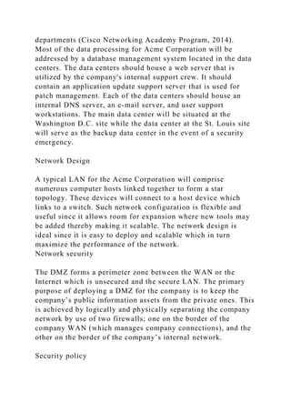 departments (Cisco Networking Academy Program, 2014).
Most of the data processing for Acme Corporation will be
addressed by a database management system located in the data
centers. The data centers should house a web server that is
utilized by the company's internal support crew. It should
contain an application update support server that is used for
patch management. Each of the data centers should house an
internal DNS server, an e-mail server, and user support
workstations. The main data center will be situated at the
Washington D.C. site while the data center at the St. Louis site
will serve as the backup data center in the event of a security
emergency.
Network Design
A typical LAN for the Acme Corporation will comprise
numerous computer hosts linked together to form a star
topology. These devices will connect to a host device which
links to a switch. Such network configuration is flexible and
useful since it allows room for expansion where new tools may
be added thereby making it scalable. The network design is
ideal since it is easy to deploy and scalable which in turn
maximize the performance of the network.
Network security
The DMZ forms a perimeter zone between the WAN or the
Internet which is unsecured and the secure LAN. The primary
purpose of deploying a DMZ for the company is to keep the
company’s public information assets from the private ones. This
is achieved by logically and physically separating the company
network by use of two firewalls; one on the border of the
company WAN (which manages company connections), and the
other on the border of the company’s internal network.
Security policy
 
