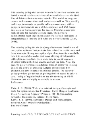 The security policy that covers Acme infrastructure includes the
installation of reliable antivirus software which acts as the final
line of defense from unwanted attacks. The antivirus program
detects and removes virus and malware as well as filter possibly
malicious downloads or emails. All employees must utilize
complex passwords in each of the computers and Web-based
applications that require key for access. Complex passwords
make it hard for hackers to crack them. The network
administrator must implement a network firewall that helps in
safeguarding all inbound and outbound network traffic (Cahn,
2008).
The security policy for the company also covers installation of
encryption software that protects data related to credit cards and
bank accounts. Strong encryption algorithms transform readable
data into unreadable codes that make altering of information
difficult to accomplish. Even when data is lost it becomes
obsolete without the keys used to encrypt the data. Also, the
security policy provides guidelines through employee training
on dos and don'ts of utilizing systems and Internet. For
example, on how to handle suspicious emails. The security
policy provides guidelines on putting limited access to critical
data, taking of regular back-ups and the securing of Wi-Fi
Networks that are highly vulnerable to attacks.
References
Cahn, R. S. (2008). Wide area network design: Concepts and
tools for optimization. San Francisco, Calif: Morgan Kaufmann
Cisco Networking Academy Program. (2014). Connecting
networks. Indianapolis, Indiana: Cisco Press.
Karris, S. T. (2009). Networks: Design and Management.
Fremont, Calif: Orchard Publications.
Bottom of Form
Running Head: CLOUD TECHNOLOGY AND ANALYTICS
 