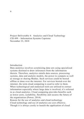 9
Project Deliverable 4: Analytics and Cloud Technology
CIS 499 – Information Systems Capstone
November 23, 2018
Introduction
Data analytics involves scrutinizing data sets using specialized
systems destined to draw inferences from the information
therein. Therefore, analytics entails data sources, processing
systems, data and analytic models, the power to compute as well
as storage or sharing Medias. Such services could be hosted
offline or done over the internet. For services hosted over the
internet, the term cloud computing is used to refer to them.
When technological and analytical tools are utilized to extract
information especially where large data is involved, it’s referred
to as cloud analytics. Cloud computing provides benefits such
as lower costs, scalability, flexibility and secures the future of
the organization (Power, 2014).
Reason for the use of analytics and cloud technology
Cloud technology and use of analytics are cost effective.
Though it is always costly to launch the application of cloud
 