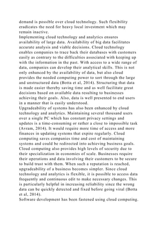 demand is possible over cloud technology. Such flexibility
eradicates the need for heavy local investment which may
remain inactive.
Implementing cloud technology and analytics ensures
availability of large data. Availability of big data facilitates
accurate analysis and viable decisions. Cloud technology
enables companies to trace back their databases with customers
easily as contrary to the difficulties associated with keeping up
with the information in the past. With access to a wide range of
data, companies can develop their analytical skills. This is not
only enhanced by the availability of data, but also cloud
provides the needed computing power to sort through the large
and unstructured data (Botta et al, 2014). Structuring that data
is made easier thereby saving time and as well facilitate great
decisions based on available data resulting to businesses
achieving their goals. Also, data is well presented to end users
in a manner that is easily understood.
Upgradeability of systems has also been enhanced by cloud
technology and analytics. Maintaining several thousand users
over a single PC which has constant privacy settings and
updates is a time-consuming or rather a close to impossible task
(Avram, 2014). It would require more time of access and more
finances in updating systems that expire regularly. Cloud
computing saves companies time and cost of maintaining
systems and could be redirected into achieving business goals.
Cloud computing also provides high levels of security due to
their specialization in economies of scale. Businesses require
their operations and data involving their customers to be secure
to build trust with them. When such a reputation is reached,
upgradeability of a business becomes simpler. Since cloud
technology and analytics is flexible, it is possible to access data
frequently and continuous edit to make necessary changes. This
is particularly helpful in increasing reliability since the wrong
data can be quickly detected and fixed before going viral (Botta
et al, 2014).
Software development has been fastened using cloud computing.
 