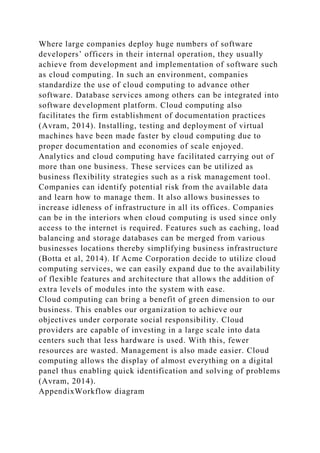 Where large companies deploy huge numbers of software
developers’ officers in their internal operation, they usually
achieve from development and implementation of software such
as cloud computing. In such an environment, companies
standardize the use of cloud computing to advance other
software. Database services among others can be integrated into
software development platform. Cloud computing also
facilitates the firm establishment of documentation practices
(Avram, 2014). Installing, testing and deployment of virtual
machines have been made faster by cloud computing due to
proper documentation and economies of scale enjoyed.
Analytics and cloud computing have facilitated carrying out of
more than one business. These services can be utilized as
business flexibility strategies such as a risk management tool.
Companies can identify potential risk from the available data
and learn how to manage them. It also allows businesses to
increase idleness of infrastructure in all its offices. Companies
can be in the interiors when cloud computing is used since only
access to the internet is required. Features such as caching, load
balancing and storage databases can be merged from various
businesses locations thereby simplifying business infrastructure
(Botta et al, 2014). If Acme Corporation decide to utilize cloud
computing services, we can easily expand due to the availability
of flexible features and architecture that allows the addition of
extra levels of modules into the system with ease.
Cloud computing can bring a benefit of green dimension to our
business. This enables our organization to achieve our
objectives under corporate social responsibility. Cloud
providers are capable of investing in a large scale into data
centers such that less hardware is used. With this, fewer
resources are wasted. Management is also made easier. Cloud
computing allows the display of almost everything on a digital
panel thus enabling quick identification and solving of problems
(Avram, 2014).
AppendixWorkflow diagram
 