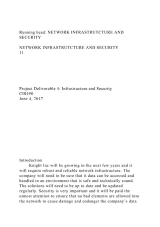 Running head: NETWORK INFRASTRUTCTURE AND
SECURITY
NETWORK INFRASTRUTCTURE AND SECURITY
11
Project Deliverable 4: Infrastructure and Security
CIS498
June 4, 2017
Introduction
Knight Inc will be growing in the next few years and it
will require robust and reliable network infrastructure. The
company will need to be sure that it data can be accessed and
handled in an environment that is safe and technically sound.
The solutions will need to be up to date and be updated
regularly. Security is very important and it will be paid the
utmost attention to ensure that no bad elements are allowed into
the network to cause damage and endanger the company’s data
 