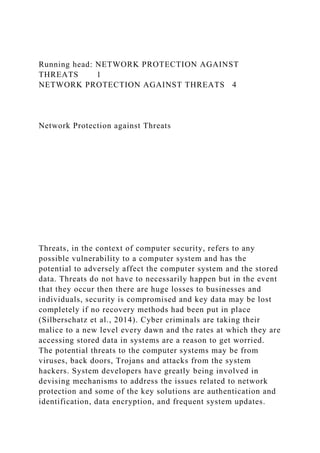 Running head: NETWORK PROTECTION AGAINST
THREATS 1
NETWORK PROTECTION AGAINST THREATS 4
Network Protection against Threats
Threats, in the context of computer security, refers to any
possible vulnerability to a computer system and has the
potential to adversely affect the computer system and the stored
data. Threats do not have to necessarily happen but in the event
that they occur then there are huge losses to businesses and
individuals, security is compromised and key data may be lost
completely if no recovery methods had been put in place
(Silberschatz et al., 2014). Cyber criminals are taking their
malice to a new level every dawn and the rates at which they are
accessing stored data in systems are a reason to get worried.
The potential threats to the computer systems may be from
viruses, back doors, Trojans and attacks from the system
hackers. System developers have greatly being involved in
devising mechanisms to address the issues related to network
protection and some of the key solutions are authentication and
identification, data encryption, and frequent system updates.
 