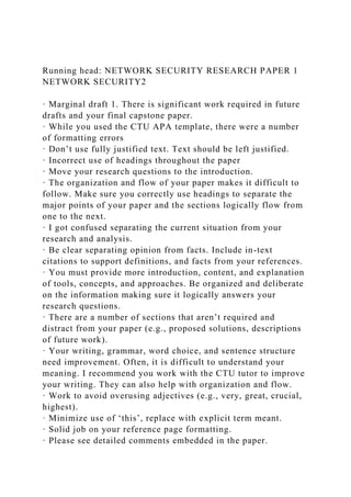 Running head: NETWORK SECURITY RESEARCH PAPER 1
NETWORK SECURITY2
· Marginal draft 1. There is significant work required in future
drafts and your final capstone paper.
· While you used the CTU APA template, there were a number
of formatting errors
· Don’t use fully justified text. Text should be left justified.
· Incorrect use of headings throughout the paper
· Move your research questions to the introduction.
· The organization and flow of your paper makes it difficult to
follow. Make sure you correctly use headings to separate the
major points of your paper and the sections logically flow from
one to the next.
· I got confused separating the current situation from your
research and analysis.
· Be clear separating opinion from facts. Include in-text
citations to support definitions, and facts from your references.
· You must provide more introduction, content, and explanation
of tools, concepts, and approaches. Be organized and deliberate
on the information making sure it logically answers your
research questions.
· There are a number of sections that aren’t required and
distract from your paper (e.g., proposed solutions, descriptions
of future work).
· Your writing, grammar, word choice, and sentence structure
need improvement. Often, it is difficult to understand your
meaning. I recommend you work with the CTU tutor to improve
your writing. They can also help with organization and flow.
· Work to avoid overusing adjectives (e.g., very, great, crucial,
highest).
· Minimize use of ‘this’, replace with explicit term meant.
· Solid job on your reference page formatting.
· Please see detailed comments embedded in the paper.
 