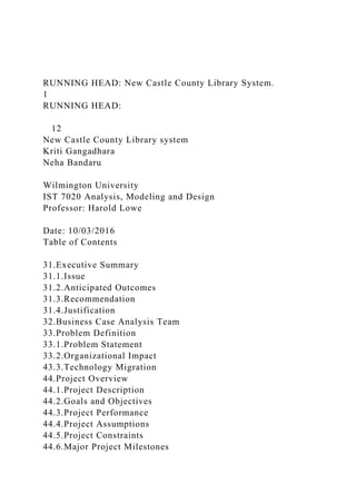RUNNING HEAD: New Castle County Library System.
1
RUNNING HEAD:
12
New Castle County Library system
Kriti Gangadhara
Neha Bandaru
Wilmington University
IST 7020 Analysis, Modeling and Design
Professor: Harold Lowe
Date: 10/03/2016
Table of Contents
31.Executive Summary
31.1.Issue
31.2.Anticipated Outcomes
31.3.Recommendation
31.4.Justification
32.Business Case Analysis Team
33.Problem Definition
33.1.Problem Statement
33.2.Organizational Impact
43.3.Technology Migration
44.Project Overview
44.1.Project Description
44.2.Goals and Objectives
44.3.Project Performance
44.4.Project Assumptions
44.5.Project Constraints
44.6.Major Project Milestones
 