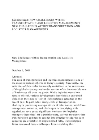Running head: NEW CHALLENGES WITHIN
TRANSPORTATION AND LOGISTICS MANAGEMENT1
NEW CHALLENGES WITHIN TRANSPORTATION AND
LOGISTICS MANAGEMENT8
New Challenges within Transportation and Logistics
Management
October 6, 2018
Abstract
The area of transportation and logistics management is one of
the most important spheres in today’s society. Succinctly, the
activities of this realm immensely contribute to the sustenance
of the global economy and to the success of an innumerable sum
of businesses all over the globe. While logistics operations
remain critical, various developments have had an unwanted
impact on the smooth flow of transportation activities in the
recent past. In particular, rising costs of transportation,
challenges processing vast quantities of information, workforce
management concerns, and challenges in complying with
regulations have posed significant concerns for logistics
managers these days. On a positive note, various measures that
transportation companies can put into practice to address such
concerns are available. If implemented fully, transportation
firms can avoid these challenges, hence enabling their
 