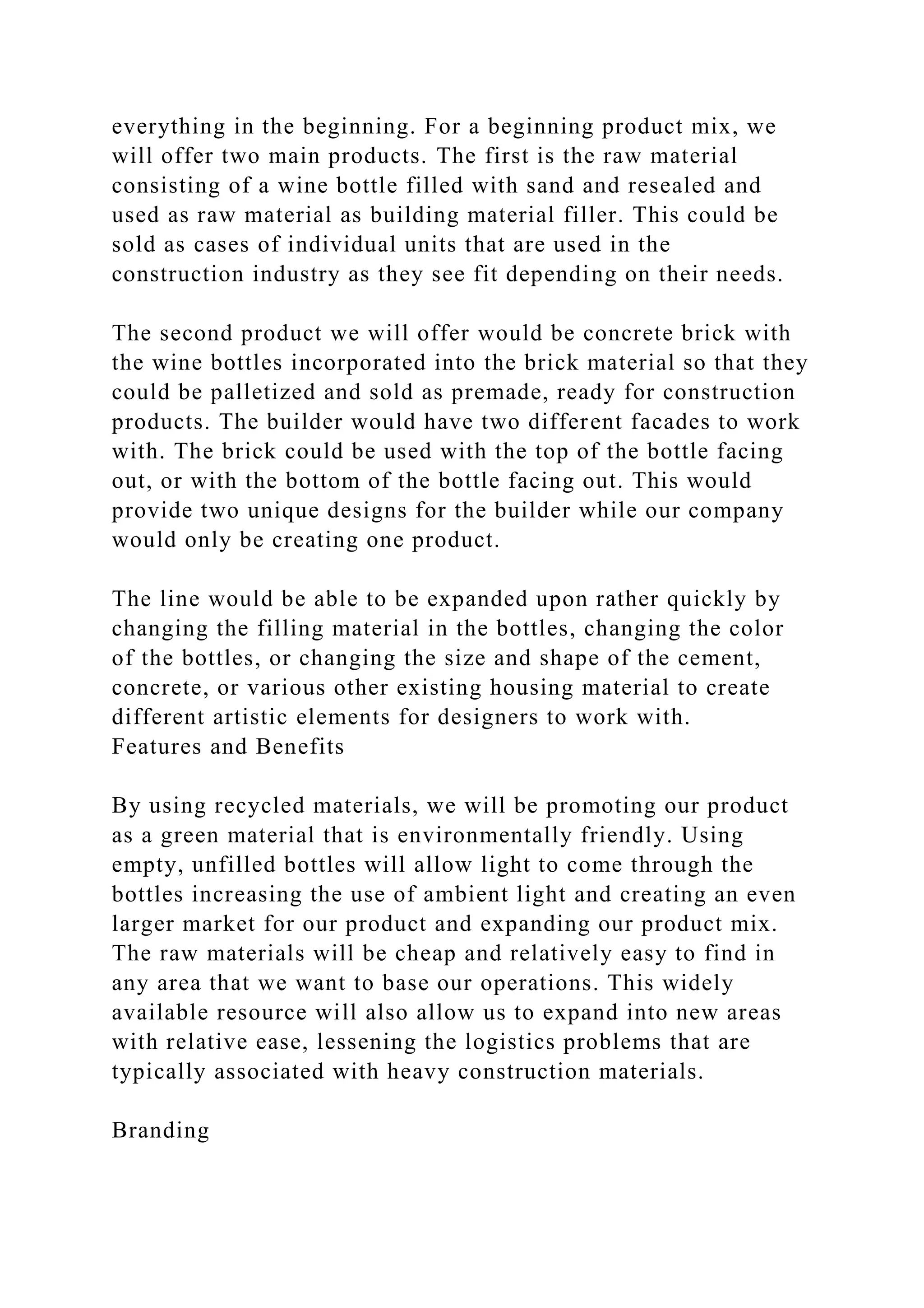 everything in the beginning. For a beginning product mix, we
will offer two main products. The first is the raw material
consisting of a wine bottle filled with sand and resealed and
used as raw material as building material filler. This could be
sold as cases of individual units that are used in the
construction industry as they see fit depending on their needs.
The second product we will offer would be concrete brick with
the wine bottles incorporated into the brick material so that they
could be palletized and sold as premade, ready for construction
products. The builder would have two different facades to work
with. The brick could be used with the top of the bottle facing
out, or with the bottom of the bottle facing out. This would
provide two unique designs for the builder while our company
would only be creating one product.
The line would be able to be expanded upon rather quickly by
changing the filling material in the bottles, changing the color
of the bottles, or changing the size and shape of the cement,
concrete, or various other existing housing material to create
different artistic elements for designers to work with.
Features and Benefits
By using recycled materials, we will be promoting our product
as a green material that is environmentally friendly. Using
empty, unfilled bottles will allow light to come through the
bottles increasing the use of ambient light and creating an even
larger market for our product and expanding our product mix.
The raw materials will be cheap and relatively easy to find in
any area that we want to base our operations. This widely
available resource will also allow us to expand into new areas
with relative ease, lessening the logistics problems that are
typically associated with heavy construction materials.
Branding
 
