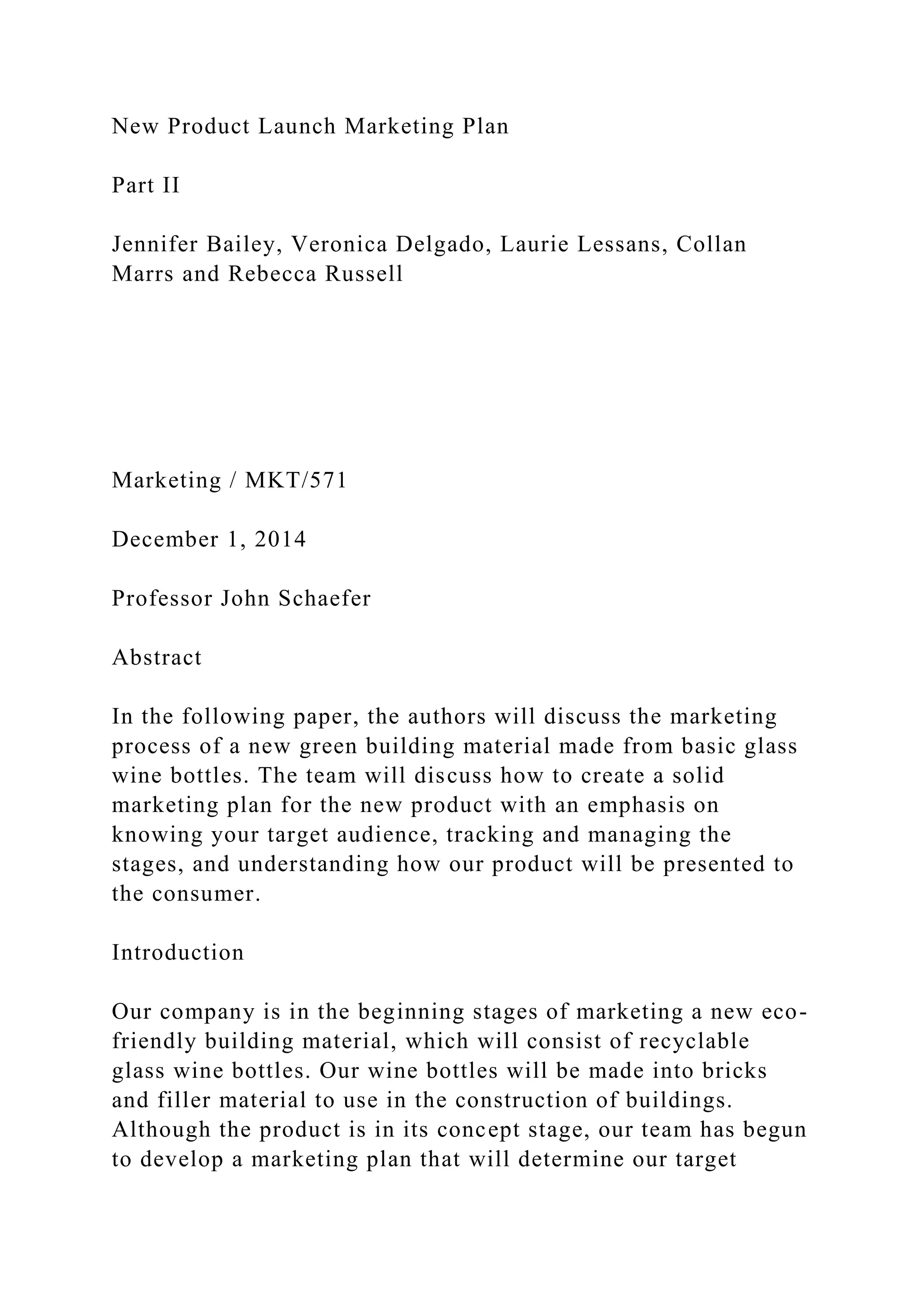 New Product Launch Marketing Plan
Part II
Jennifer Bailey, Veronica Delgado, Laurie Lessans, Collan
Marrs and Rebecca Russell
Marketing / MKT/571
December 1, 2014
Professor John Schaefer
Abstract
In the following paper, the authors will discuss the marketing
process of a new green building material made from basic glass
wine bottles. The team will discuss how to create a solid
marketing plan for the new product with an emphasis on
knowing your target audience, tracking and managing the
stages, and understanding how our product will be presented to
the consumer.
Introduction
Our company is in the beginning stages of marketing a new eco-
friendly building material, which will consist of recyclable
glass wine bottles. Our wine bottles will be made into bricks
and filler material to use in the construction of buildings.
Although the product is in its concept stage, our team has begun
to develop a marketing plan that will determine our target
 