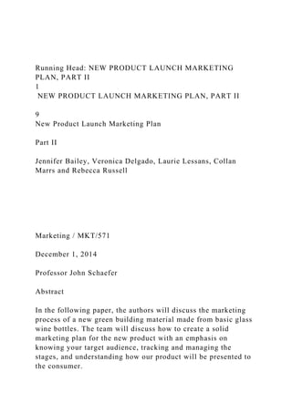Running Head: NEW PRODUCT LAUNCH MARKETING
PLAN, PART II
1
NEW PRODUCT LAUNCH MARKETING PLAN, PART II
9
New Product Launch Marketing Plan
Part II
Jennifer Bailey, Veronica Delgado, Laurie Lessans, Collan
Marrs and Rebecca Russell
Marketing / MKT/571
December 1, 2014
Professor John Schaefer
Abstract
In the following paper, the authors will discuss the marketing
process of a new green building material made from basic glass
wine bottles. The team will discuss how to create a solid
marketing plan for the new product with an emphasis on
knowing your target audience, tracking and managing the
stages, and understanding how our product will be presented to
the consumer.
 
