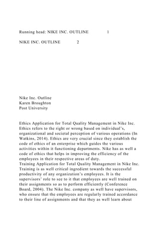 Running head: NIKE INC. OUTLINE 1
NIKE INC. OUTLINE 2
Nike Inc. Outline
Karen Broughton
Post University
Ethics Application for Total Quality Management in Nike Inc.
Ethics refers to the right or wrong based on individual’s,
organizational and societal perception of various operations (In
Watkins, 2014). Ethics are very crucial since they establish the
code of ethics of an enterprise which guides the various
activities within it functioning departments. Nike has as well a
code of ethics that helps in improving the efficiency of the
employees in their respective areas of duty.
Training Application for Total Quality Management in Nike Inc.
Training is as well critical ingredient towards the successful
productivity of any organization’s employees. It is the
supervisors’ role to see to it that employees are well trained on
their assignments so as to perform efficiently (Conference
Board, 2004). The Nike Inc. company as well have supervisors,
who ensure that the employees are regularly trained accordance
to their line of assignments and that they as well learn about
 