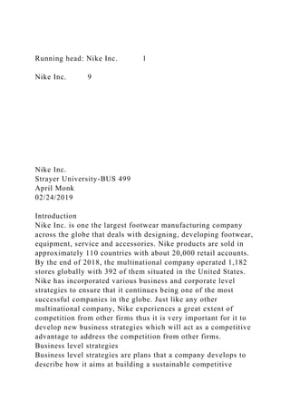 Running head: Nike Inc. 1
Nike Inc. 9
Nike Inc.
Strayer University-BUS 499
April Monk
02/24/2019
Introduction
Nike Inc. is one the largest footwear manufacturing company
across the globe that deals with designing, developing footwear,
equipment, service and accessories. Nike products are sold in
approximately 110 countries with about 20,000 retail accounts.
By the end of 2018, the multinational company operated 1,182
stores globally with 392 of them situated in the United States.
Nike has incorporated various business and corporate level
strategies to ensure that it continues being one of the most
successful companies in the globe. Just like any other
multinational company, Nike experiences a great extent of
competition from other firms thus it is very important for it to
develop new business strategies which will act as a competitive
advantage to address the competition from other firms.
Business level strategies
Business level strategies are plans that a company develops to
describe how it aims at building a sustainable competitive
 