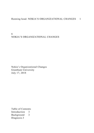 Running head: NOKIA’S ORGANIZATIONAL CHANGES 1
6
NOKIA’S ORGANIZATIONAL CHANGES
Nokia’s Organizational Changes
Grantham University
July 17, 2018
Table of Contents
Introduction 3
Background 3
Diagnosis 3
 