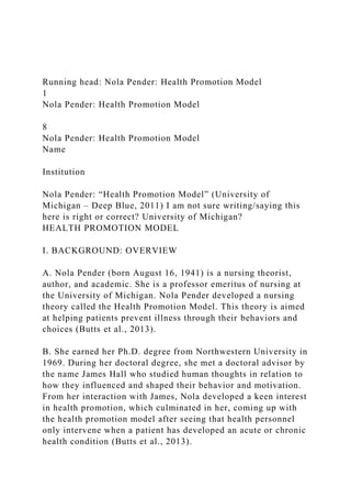 Running head: Nola Pender: Health Promotion Model
1
Nola Pender: Health Promotion Model
8
Nola Pender: Health Promotion Model
Name
Institution
Nola Pender: “Health Promotion Model” (University of
Michigan – Deep Blue, 2011) I am not sure writing/saying this
here is right or correct? University of Michigan?
HEALTH PROMOTION MODEL
I. BACKGROUND: OVERVIEW
A. Nola Pender (born August 16, 1941) is a nursing theorist,
author, and academic. She is a professor emeritus of nursing at
the University of Michigan. Nola Pender developed a nursing
theory called the Health Promotion Model. This theory is aimed
at helping patients prevent illness through their behaviors and
choices (Butts et al., 2013).
B. She earned her Ph.D. degree from Northwestern University in
1969. During her doctoral degree, she met a doctoral advisor by
the name James Hall who studied human thoughts in relation to
how they influenced and shaped their behavior and motivation.
From her interaction with James, Nola developed a keen interest
in health promotion, which culminated in her, coming up with
the health promotion model after seeing that health personnel
only intervene when a patient has developed an acute or chronic
health condition (Butts et al., 2013).
 