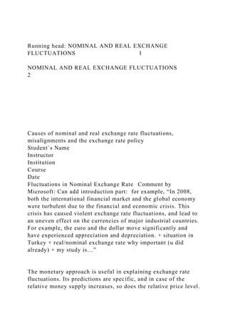 Running head: NOMINAL AND REAL EXCHANGE
FLUCTUATIONS 1
NOMINAL AND REAL EXCHANGE FLUCTUATIONS
2
Causes of nominal and real exchange rate fluctuations,
misalignments and the exchange rate policy
Student`s Name
Instructor
Institution
Course
Date
Fluctuations in Nominal Exchange Rate Comment by
Microsoft: Can add introduction part: for example, “In 2008,
both the international financial market and the global economy
were turbulent due to the financial and economic crisis. This
crisis has caused violent exchange rate fluctuations, and lead to
an uneven effect on the currencies of major industrial countries.
For example, the euro and the dollar move significantly and
have experienced appreciation and depreciation. + situation in
Turkey + real/nominal exchange rate why important (u did
already) + my study is…”
The monetary approach is useful in explaining exchange rate
fluctuations. Its predictions are specific, and in case of the
relative money supply increases, so does the relative price level.
 