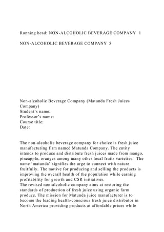 Running head: NON-ALCOHOLIC BEVERAGE COMPANY 1
NON-ALCOHOLIC BEVERAGE COMPANY 5
Non-alcoholic Beverage Company (Matunda Fresh Juices
Company)
Student’s name:
Professor’s name:
Course title:
Date:
The non-alcoholic beverage company for choice is fresh juice
manufacturing firm named Matunda Company. The entity
intends to produce and distribute fresh juices made from mango,
pineapple, oranges among many other local fruits varieties. The
name ‘matunda’ signifies the urge to connect with nature
fruitfully. The motive for producing and selling the products is
improving the overall health of the population while earning
profitability for growth and CSR initiatives.
The revised non-alcoholic company aims at restoring the
standards of production of fresh juice using organic farm
produce. The mission for Matunda juice manufacturer is to
become the leading health-conscious fresh juice distributor in
North America providing products at affordable prices while
 