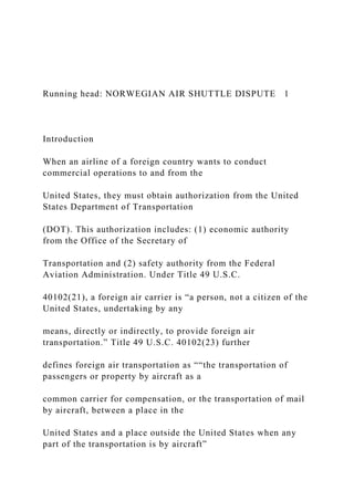 Running head: NORWEGIAN AIR SHUTTLE DISPUTE 1
Introduction
When an airline of a foreign country wants to conduct
commercial operations to and from the
United States, they must obtain authorization from the United
States Department of Transportation
(DOT). This authorization includes: (1) economic authority
from the Office of the Secretary of
Transportation and (2) safety authority from the Federal
Aviation Administration. Under Title 49 U.S.C.
40102(21), a foreign air carrier is “a person, not a citizen of the
United States, undertaking by any
means, directly or indirectly, to provide foreign air
transportation.” Title 49 U.S.C. 40102(23) further
defines foreign air transportation as ““the transportation of
passengers or property by aircraft as a
common carrier for compensation, or the transportation of mail
by aircraft, between a place in the
United States and a place outside the United States when any
part of the transportation is by aircraft”
 