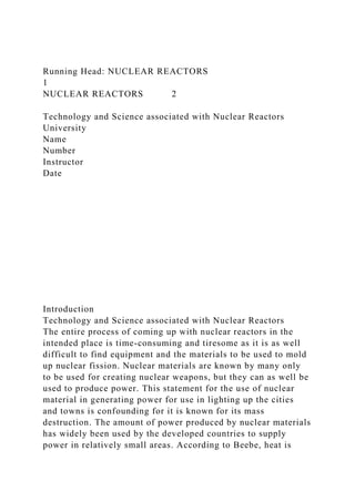 Running Head: NUCLEAR REACTORS
1
NUCLEAR REACTORS 2
Technology and Science associated with Nuclear Reactors
University
Name
Number
Instructor
Date
Introduction
Technology and Science associated with Nuclear Reactors
The entire process of coming up with nuclear reactors in the
intended place is time-consuming and tiresome as it is as well
difficult to find equipment and the materials to be used to mold
up nuclear fission. Nuclear materials are known by many only
to be used for creating nuclear weapons, but they can as well be
used to produce power. This statement for the use of nuclear
material in generating power for use in lighting up the cities
and towns is confounding for it is known for its mass
destruction. The amount of power produced by nuclear materials
has widely been used by the developed countries to supply
power in relatively small areas. According to Beebe, heat is
 
